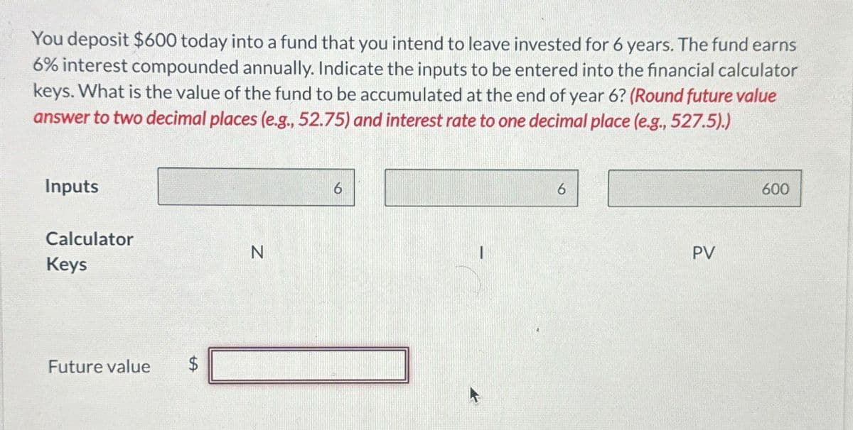 You deposit $600 today into a fund that you intend to leave invested for 6 years. The fund earns
6% interest compounded annually. Indicate the inputs to be entered into the financial calculator
keys. What is the value of the fund to be accumulated at the end of year 6? (Round future value
answer to two decimal places (e.g., 52.75) and interest rate to one decimal place (e.g., 527.5).)
Inputs
Calculator
N
Keys
Future value
$
6
I
6
PV
600