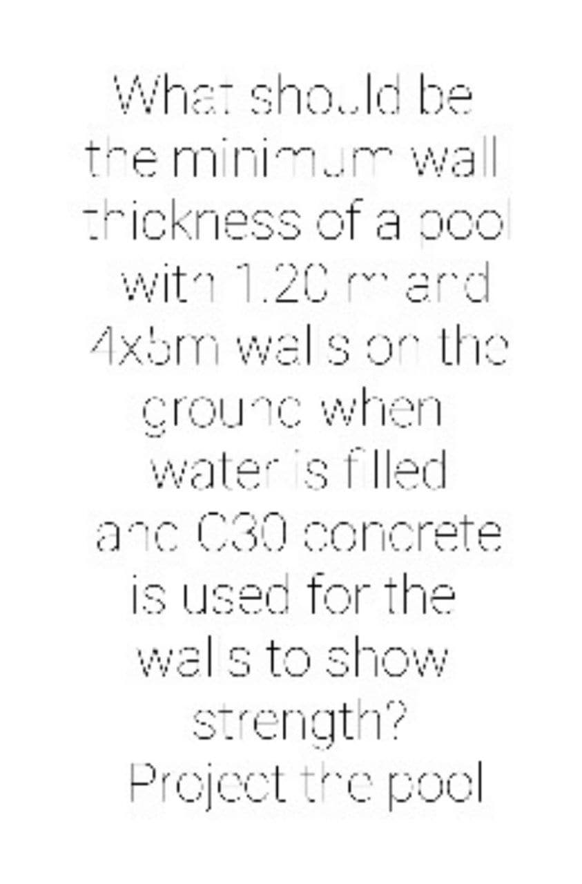 What sho..ld be
tre minimum wall
trickness of a pcol
witn 1.20 m ard
Axbm wal s or the
Grounc when
water is flled
anc C30 concrete
is used for the
wal s to show
Strength?
Project tre pool
