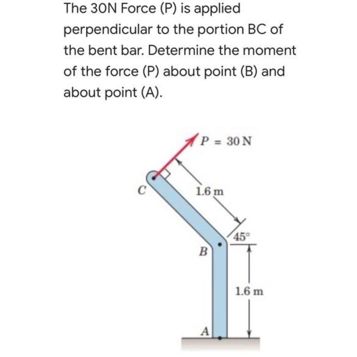 The 30N Force (P) is applied
perpendicular to the portion BC of
the bent bar. Determine the moment
of the force (P) about point (B) and
about point (A).
P = 30 N
1.6 m
45°
1.6 m
