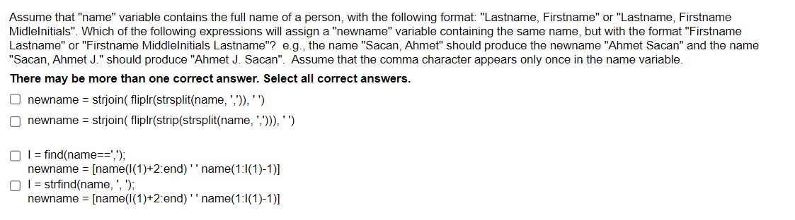 Assume that "name" variable contains the full name of a person, with the following format: "Lastname, Firstname" or "Lastname, Firstname
Midlelnitials". Which of the following expressions will assign a "newname" variable containing the same name, but with the format "Firstname
Lastname" or "Firstname Middlelnitials Lastname"? e.g., the name "Sacan, Ahmet" should produce the newname "Ahmet Sacan" and the name
"Sacan, Ahmet J." should produce "Ahmet J. Sacan". Assume that the comma character appears only once in the name variable.
There may be more than one correct answer. Select all correct answers.
O newname = strjoin( fliplr(strsplit(name, ',')), '')
O newname = strjoin( fliplr(strip(strsplit(name, ','))), '')
I find(name==',');
newname = [name(1(1)+2:end)'' name(1:1(1)-1)]
O I = strfind(name, ', ');
newname = [name(1(1)+2:end) '' name(1:1(1)-1)]