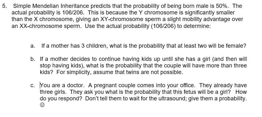 5. Simple Mendelian Inheritance predicts that the probability of being born male is 50%. The
actual probability is 106/206. This is because the Y chromosome is significantly smaller
than the X chromosome, giving an XY-chromosome sperm a slight mobility advantage over
an XX-chromosome sperm. Use the actual probability (106/206) to determine:
a. If a mother has 3 children, what is the probability that at least two will be female?
b.
If a mother decides to continue having kids up until she has a girl (and then will
stop having kids), what is the probability that the couple will have more than three
kids? For simplicity, assume that twins are not possible.
c. You are a doctor. A pregnant couple comes into your office. They already have
three girls. They ask you what is the probability that this fetus will be a girl? How
do you respond? Don't tell them to wait for the ultrasound; give them a probability.
