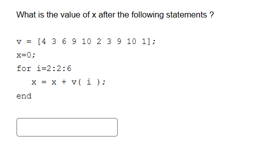What is the value of x after the following statements ?
v = [4 3 6 9 10 2 3 9 10 1];
x=0;
for 1-2:2:6
end
x = x + v(i);