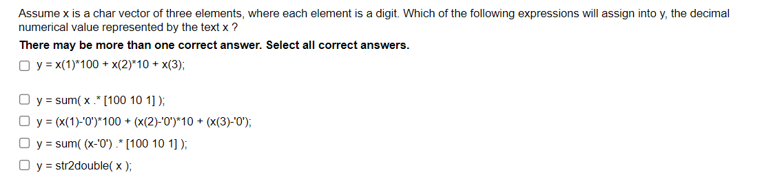 Assume x is a char vector of three elements, where each element is a digit. Which of the following expressions will assign into y, the decimal
numerical value represented by the text x ?
There may be more than one correct answer. Select all correct answers.
O y = x(1)*100 + x(2)*10+ x(3);
y = sum(x.* [100 10 1]);
O y = (x(1)-'0')*100 + (x(2)-'0')*10 + (x(3)-'0');
y = sum( (x-'0') .* [100 10 1]);
O y = str2double( x );