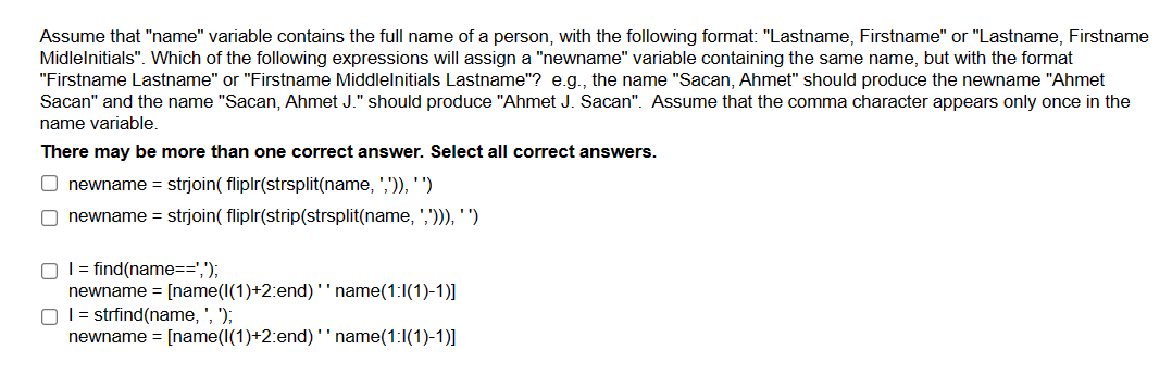Assume that "name" variable contains the full name of a person, with the following format: "Lastname, Firstname" or "Lastname, Firstname
Midlelnitials". Which of the following expressions will assign a "newname" variable containing the same name, but with the format
"Firstname Lastname" or "Firstname Middlelnitials Lastname"? e.g., the name "Sacan, Ahmet" should produce the newname "Ahmet
Sacan" and the name "Sacan, Ahmet J." should produce "Ahmet J. Sacan". Assume that the comma character appears only once in the
name variable.
There may be more than one correct answer. Select all correct answers.
Onewname = strjoin( fliplr(strsplit(name, ',')), '')
Onewname = strjoin( fliplr(strip(strsplit(name, ','))), '')
O I = find(name==',');
newname = [name(1(1)+2:end) ''name(1:1(1)-1)]
OI = strfind(name, ', ');
newname = [name(1(1)+2:end) '' name(1:1(1)-1)]