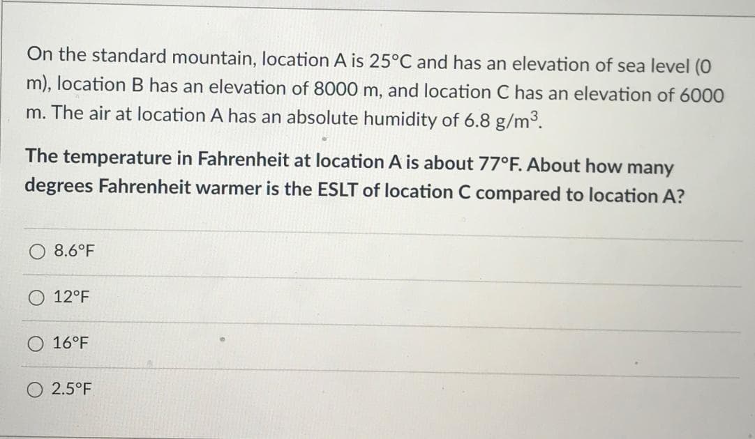 On the standard mountain, location A is 25°C and has an elevation of sea level (0
m), location B has an elevation of 8000 m, and location C has an elevation of 6000
m. The air at location A has an absolute humidity of 6.8 g/m3.
The temperature in Fahrenheit at location A is about 77°F. About how many
degrees Fahrenheit warmer is the ESLT of location C compared to location A?
8.6°F
12°F
16°F
2.5°F
