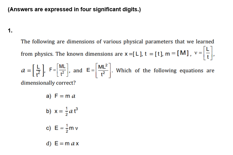 (Answers are expressed in four significant digits.)
1.
The following are dimensions of various physical parameters that we learned
from physics. The known dimensions are x=[L], t = [t], m=[M], v=,
[ML
F
ML2
а
and E=
Which of the following equations are
dimensionally correct?
a) F = m a
b) x = ať
c) E = m v
d) E=max
