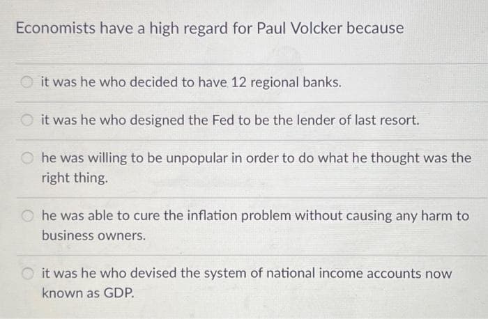 Economists have a high regard for Paul Volcker because
it was he who decided to have 12 regional banks.
it was he who designed the Fed to be the lender of last resort.
O he was willing to be unpopular in order to do what he thought was the
right thing.
O he was able to cure the inflation problem without causing any harm to
business owners.
it was he who devised the system of national income accounts now
known as GDP.