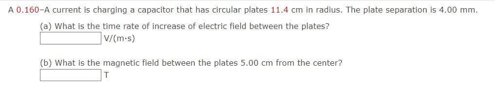 A 0.160-A current is charging a capacitor that has circular plates 11.4 cm in radius. The plate separation is 4.00 mm.
(a) What is the time rate of increase of electric field between the plates?
V/(m.s)
(b) What is the magnetic field between the plates 5.00 cm from the center?