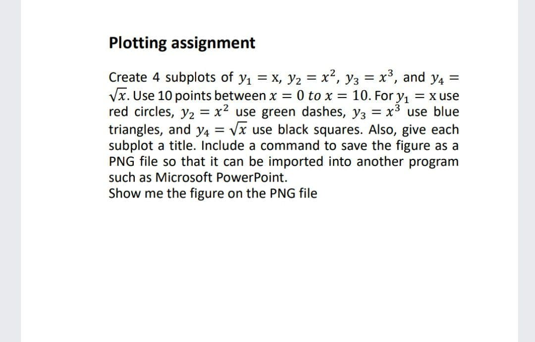 Plotting assignment
Create 4 subplots of y = x, y2 = x², y3 = x³, and y4 =
Vx. Use 10 points between x =
red circles, y2 = x2 use green dashes, y3 = x3 use blue
triangles, and y4 = Vx use black squares. Also, give each
subplot a title. Include a command to save the figure as a
PNG file so that it can be imported into another program
such as Microsoft PowerPoint.
0 to x:
10. For y1
= x use
Show me the figure on the PNG file
