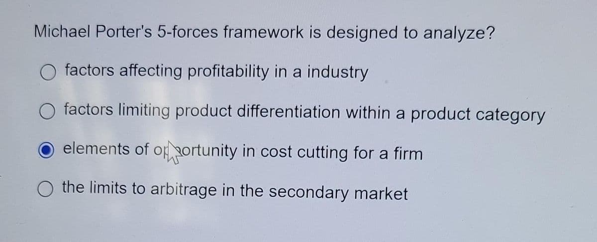 Michael Porter's 5-forces framework is designed to analyze?
factors affecting profitability in a industry
factors limiting product differentiation within a product category
elements of opportunity in cost cutting for a firm
the limits to arbitrage in the secondary market