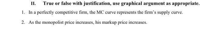 II. True or false with justification, use graphical argument as appropriate.
1. In a perfectly competitive firm, the MC curve represents the firm's supply curve.
2. As the monopolist price increases, his markup price increases.