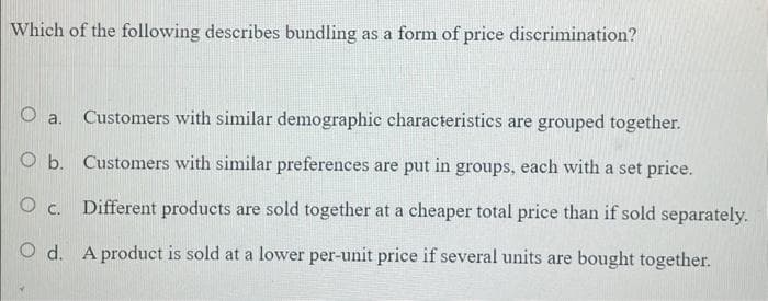 Which of the following describes bundling as a form of price discrimination?
O a.
Customers with similar demographic characteristics are grouped together.
O b. Customers with similar preferences are put in groups, each with a set price.
O C. Different products are sold together at a cheaper total price than if sold separately.
O d. A product is sold at a lower per-unit price if several units are bought together.