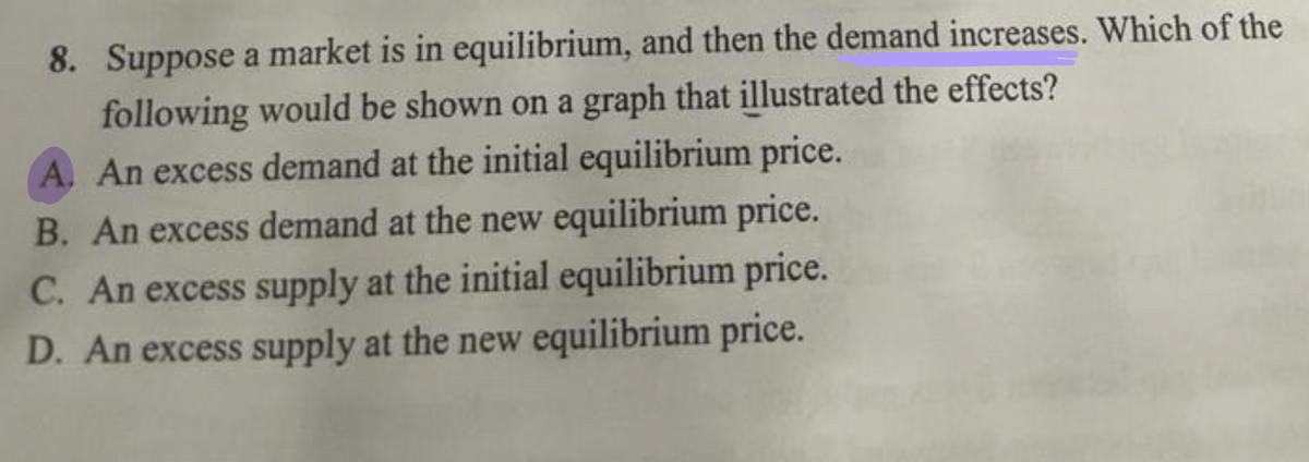 8. Suppose a market is in equilibrium, and then the demand increases. Which of the
following would be shown on a graph that illustrated the effects?
A. An excess demand at the initial equilibrium price.
B. An excess demand at the new equilibrium price.
C. An excess supply at the initial equilibrium price.
D. An excess supply at the new equilibrium price.
