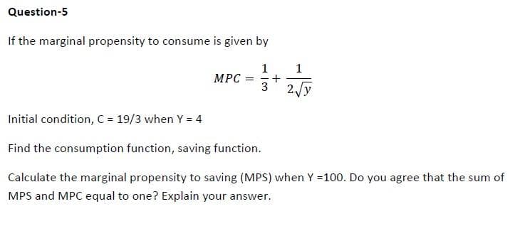 Question-5
If the marginal propensity to consume is given by
1
MPC =
3
+
1
2√y
Initial condition, C = 19/3 when Y = 4
Find the consumption function, saving function.
Calculate the marginal propensity to saving (MPS) when Y =100. Do you agree that the sum of
MPS and MPC equal to one? Explain your answer.