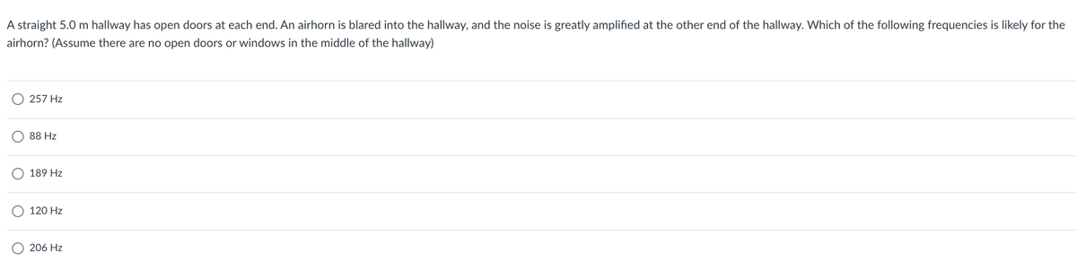 A straight 5.0 m hallway has open doors at each end. An airhorn is blared into the hallway, and the noise is greatly amplified at the other end of the hallway. Which of the following frequencies is likely for the
airhorn? (Assume there are no open doors or windows in the middle of the hallway)
257 Hz
88 Hz
189 Hz
120 Hz
206 Hz