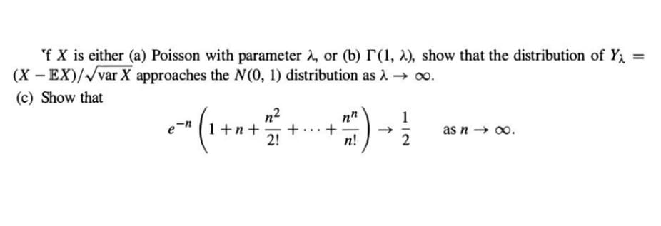 'f X is either (a) Poisson with parameter 2, or (b) (1, 2), show that the distribution of Y
(X-EX)/√var X approaches the N(0, 1) distribution as → ∞.
(c) Show that
e²^ ( 1 + ² + 1/² -
+
2!
+77) →
n!
1
NI
2
as n→∞.
=