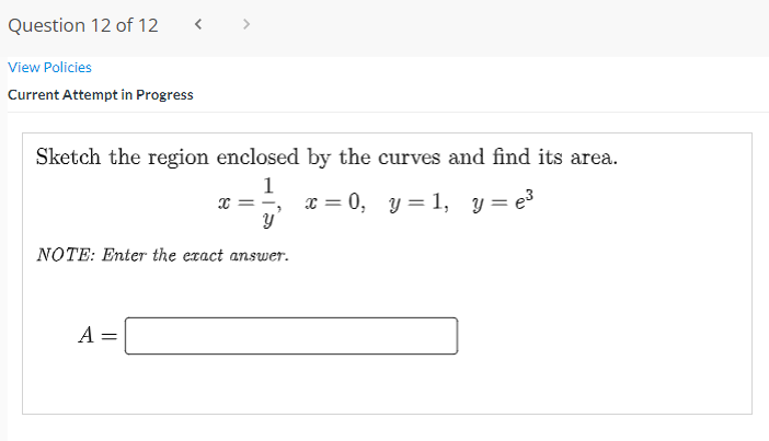 Question 12 of 12
< >
View Policies
Current Attempt in Progress
Sketch the region enclosed by the curves and find its area.
x = =,
1
x = 0, y = 1, y = e3
NOTE: Enter the exact answer.
A =
