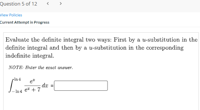 Question 5 of 12
<
View Policies
Current Attempt in Progress
Evaluate the definite integral two ways: First by a u-substitution in the
definite integral and then by a u-substitution in the corresponding
indefinite integral.
NOTE: Enter the exact answer.
cln 4
dx
- In 4 e + 7

