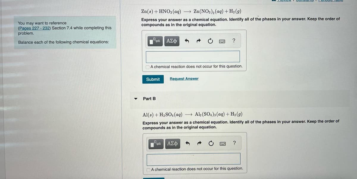 You may want to reference
(Pages 227-232) Section 7.4 while completing this
problem.
Balance each of the following chemical equations:
Zn(s) + HNO3(aq) → Zn(NO3)2 (aq) + H₂(g)
Express your answer as a chemical equation. Identify all of the phases in your answer. Keep the order of
compounds as in the original equation.
Submit
ΑΣΦ
A chemical reaction does not occur for this question.
Part B
Request Answer
?
Al(s) + H₂SO4 (aq) → Al2(SO4)3(aq) + H₂(g)
Express your answer as a chemical equation. Identify all of the phases in your answer. Keep the order of
compounds as in the original equation.
ΑΣΦ
?
A chemical reaction does not occur for this question.