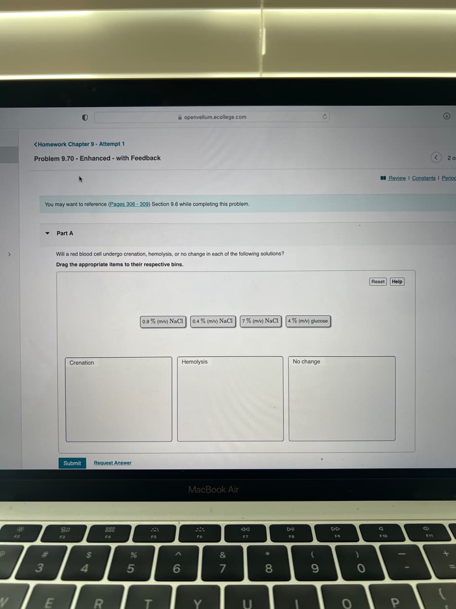 >
1
<Homework Chapter 9 - Attempt 1
Problem 9.70 - Enhanced with Feedback
3
You may want to reference (Pages 306-309) Section 9.6 while completing this problem.
Part A
E
Will a red blood cell undergo crenation, hemolysis, or no change in each of the following solutions?
Drag the appropriate items to their respective bins.
Crenation
Submit Request Answer
80
F3
$
4
000
000
F4
R
%
5
0.9% (m/v) NaCl 0.4 % (m/v) NaCl 7% (m/v) NaCl
F5
openvellum.ecollege.com
T
^
6
Hemolysis
MacBook Air
F6
Y
&
7
ad
F7
U
* 00
8
4% (m/v) glucose
No change
DII
FB
(
Ć
9
DD
F9
O
)
0
Reset Help
A
F10
Review | Constants I Period
P
Ⓒ
F11
< 20