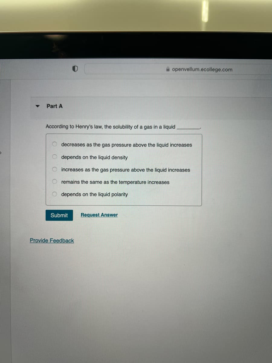 ▼
Part A
According to Henry's law, the solubility of a gas in a liquid
decreases as the gas pressure above the liquid increases
depends on the liquid density
increases as the gas pressure above the liquid increases
remains the same as the temperature increases
Odepends on the liquid polarity
Submit
openvellum.ecollege.com
Provide Feedback
Request Answer