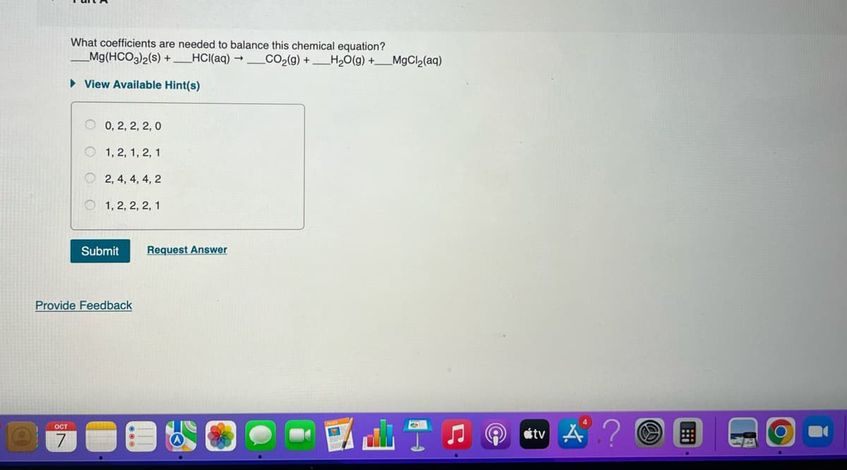 What coefficients are needed to balance this chemical equation?
_Mg(HCO3)2(s) +___HCl(aq) → _CO2(g) + __H2O(g) +__MgCl2(aq)
► View Available Hint(s)
OCT
7
0, 2, 2, 2, 0
1, 2, 1, 2, 1
2, 4, 4, 4, 2
1, 2, 2, 2, 1
Submit Request Answer
Provide Feedback
tv A?
19
O