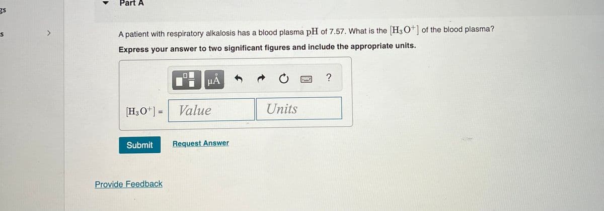 gs
S
Part A
A patient with respiratory alkalosis has a blood plasma pH of 7.57. What is the [H3O+] of the blood plasma?
Express your answer to two significant figures and include the appropriate units.
μᾶ
[H3O+] =
Value
Submit Request Answer
Provide Feedback
C
Units
?