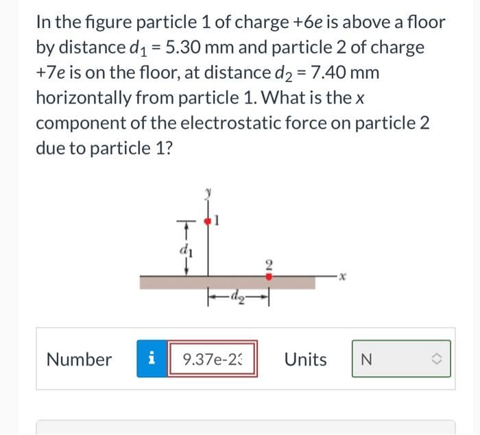 In the figure particle 1 of charge +6e is above a floor
by distance d₁= 5.30 mm and particle 2 of charge
+7e is on the floor, at distance d₂ = 7.40 mm
horizontally from particle 1. What is the x
component of the electrostatic force on particle 2
due to particle 1?
Number
& pud
i
T
d₁
27
|d₂|
9.37e-23
·x
Units N