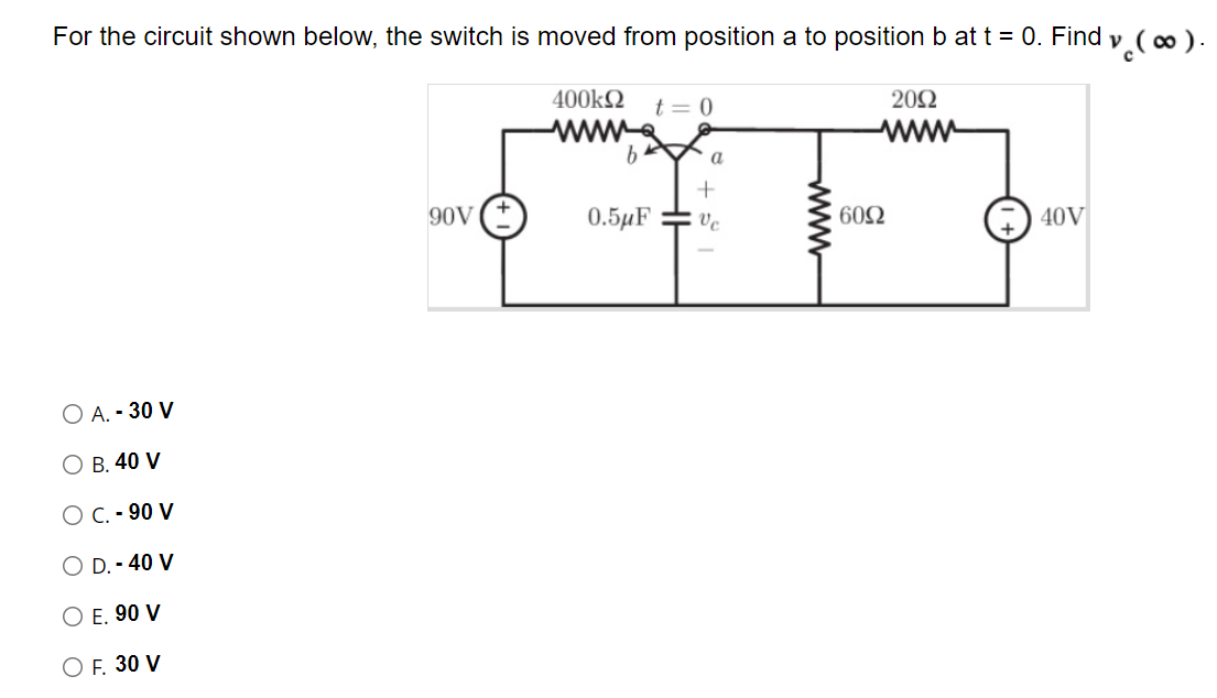 For the circuit shown below, the switch is moved from position a to position b at t = 0. Find y ( ∞ ).
400k2
t = 0
20Ω
ww
90V
0.5µF
ve
602
40V
O A. - 30 V
О В. 40 V
ОС.- 90 V
O D. - 40 V
O E. 90 V
O F. 30 V
ww
