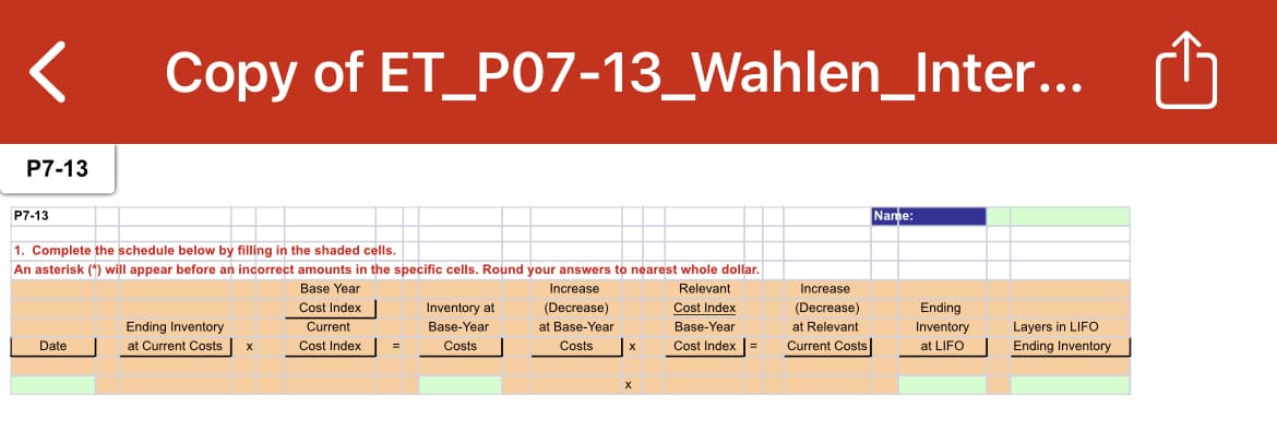 Copy of ET_PO7-13_Wahlen_Inter...
P7-13
P7-13
Name:
1. Complete the schedule below by filling in the shaded cells.
An asterisk (*) will appear before an incorrect amounts in the specific cells. Round your answers to nearest whole dollar.
Base Year
Cost Index
Current
Increase
Relevant
Increase
Inventory at
(Decrease)
Cost Index
(Decrease)
Ending
Ending Inventory
at Current Costs
Base-Year
at Base-Year
Base-Year
at Relevant
Inventory
Layers in LIFO
Date
Cost Index
Costs
Costs
Cost Index |=
Current Costs
at LIFO
Ending Inventory
X

