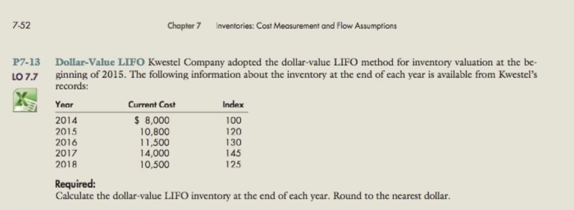 7-52
Chapter 7
Inventories: Cost Measurement and Flow Assumptions
P7-13
Dollar-Value LIFO Kwestel Company adopted the dollar-value LIFO method for inventory valuation at the be-
ginning of 2015. The following information about the inventory at the end of cach year is available from Kwestel's
records:
LO 7.7
Year
Current Cost
Index
$ 8,000
10,800
11,500
14,000
10,500
2014
100
120
2015
2016
130
145
2017
2018
125
Required:
Calculate the dollar-value LIFO inventory at the end of each year. Round to the nearest dollar.
