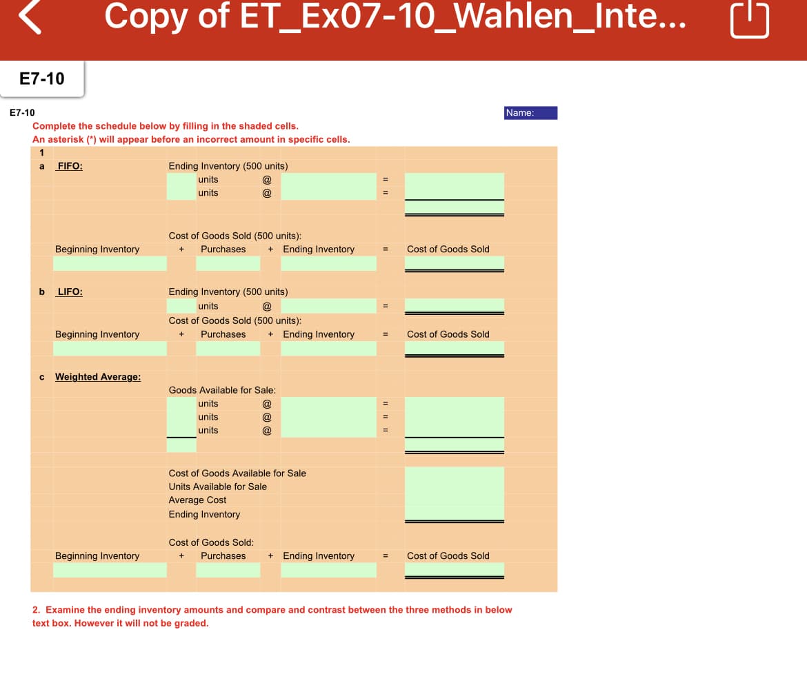 Copy of ET_Ex07-10_Wahlen_Inte...
E7-10
E7-10
Name:
Complete the schedule below by filling in the shaded cells.
An asterisk (*) will appear before an incorrect amount in specific cells.
1
a
FIFO:
Ending Inventory (500 units)
units
units
@
Cost of Goods Sold (500 units):
Beginning Inventory
Purchases
+ Ending Inventory
Cost of Goods Sold
Ending Inventory (500 units)
@
b
LIFO:
units
Cost of Goods Sold (500 units):
Beginning Inventory
Purchases
Ending Inventory
Cost of Goods Sold
Weighted Average:
Goods Available for Sale:
units
@
units
@
units
@
Cost of Goods Available for Sale
Units Available for Sale
Average Cost
Ending Inventory
Cost of Goods Sold:
Beginning Inventory
Purchases
+ Ending Inventory
Cost of Goods Sold
+
%3D
2. Examine the ending inventory amounts and compare and contrast between the three methods in below
text box. However it will not be graded.

