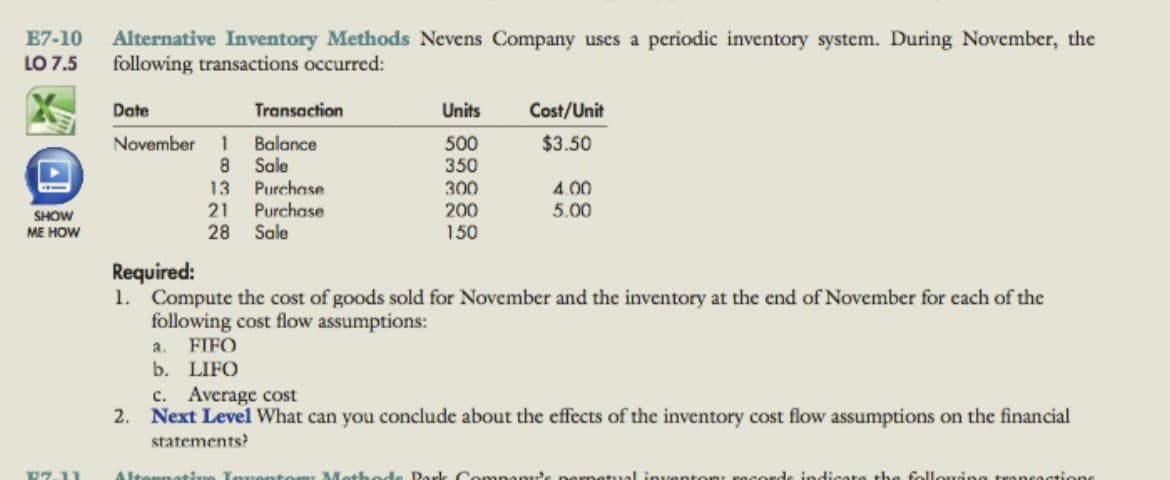 E7-10
Alternative Inventory Methods Nevens Company uses a periodic inventory system. During November, the
following transactions occurred:
LO 7.5
Date
Transaction
Units
Cost/Unit
November
$3.50
Balance
8.
1
Sale
Purchase
Purchase
500
350
300
13
4.00
200
150
21
5.00
SHOW
ME HOW
28
Sale
Required:
1. Compute the cost of goods sold for November and the inventory at the end of November for each of the
following cost flow assumptions:
a.
FIFO
b. LIFO
c.
Average cost
2. Next Level What can you conclude about the effects of the inventory cost flow assumptions on the financial
statements?
マワ11
Altorn
Methode Pork
the follouing transas
