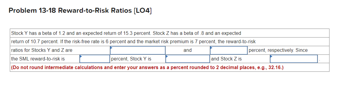 Problem 13-18 Reward-to-Risk Ratios [LO4]
Stock Y has a beta of 1.2 and an expected return of 15.3 percent. Stock Z has a beta of .8 and an expected
return of 10.7 percent. If the risk-free rate is 6 percent and the market risk premium is 7 percent, the reward-to-risk
ratios for Stocks Y and Z are
and
the SML reward-to-risk is
percent, Stock Y is
percent, respectively. Since
and Stock Z is
(Do not round intermediate calculations and enter your answers as a percent rounded to 2 decimal places, e.g., 32.16.)