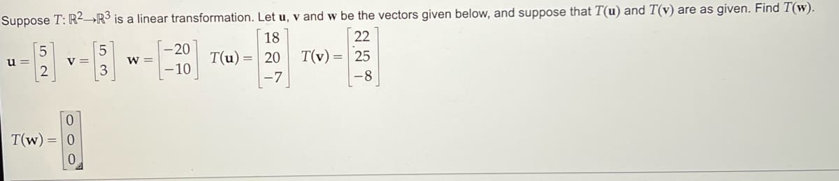 Suppose T: R2 R3 is a linear transformation. Let u, v and w be the vectors given below, and suppose that T(u) and T(v) are as given. Find T(w).
18
22
T(u) = 20
25
-7
-8
u=
5
2
V =
0
T(w) = 0
0
5
3
W =
-20
10
T(v)
=