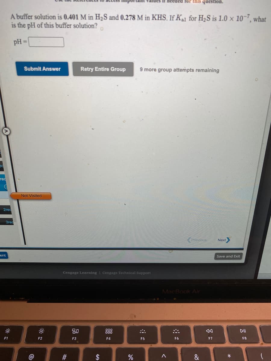 lues if heeded for this question.
A buffer solution is 0.401 M in H½S and 0.278 M in KHS. If Ka1 for H2S is 1.0 × 10-7, what
is the pH of this buffer solution?
pH =
Submit Answer
Retry Entire Group
9 more group attempts remaining
тес
Not Visited
2red
Зred
Previous
Next
ent
Save and Exit
Cengage Learning | Cengage Technical Support
MacBook Air
.. R.
吕0
DII
F1
F2
F3
F4
F5
F6
F7
F8
2$
&
*
%23
