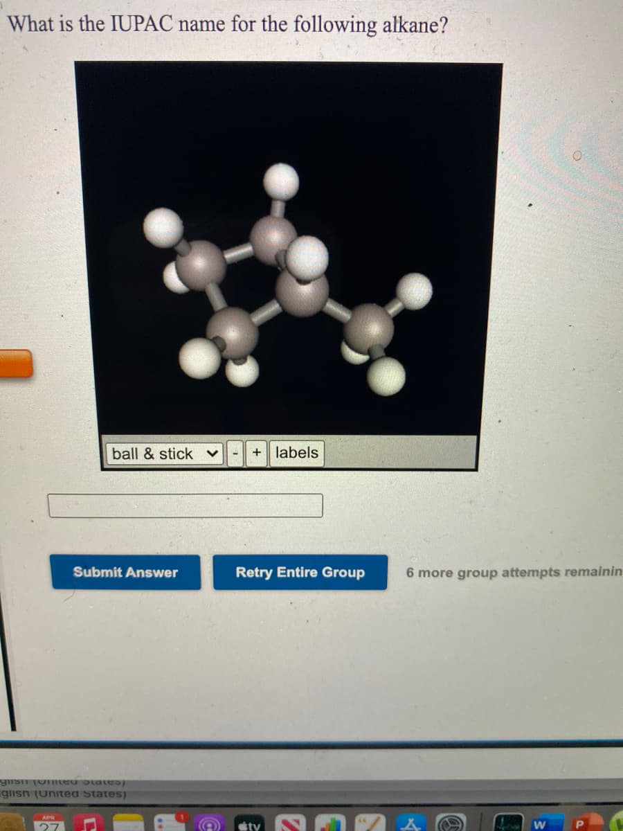 What is the IUPAC name for the following alkane?
ball & stick v
+ labels
Submit Answer
Retry Entire Group
6 more group attempts remainin
giisn (unitea States)
APR
27

