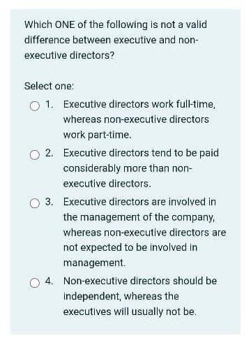 Which ONE of the following is not a valid
difference between executive and non-
executive directors?
Select one:
O 1. Executive directors work full-time,
whereas non-executive directors
work part-time.
O 2. Executive directors tend to be paid
considerably more than non-
executive directors.
3. Executive directors are involved in
the management of the company,
whereas non-executive directors are
not expected to be involved in
management.
4. Non-executive directors should be
independent, whereas the
executives will usually not be.

