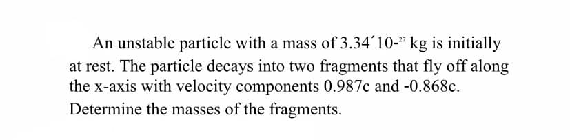 An unstable particle with a mass of 3.34'10-" kg is initially
at rest. The particle decays into two fragments that fly off along
the x-axis with velocity components 0.987c and -0.868c.
Determine the masses of the fragments.
