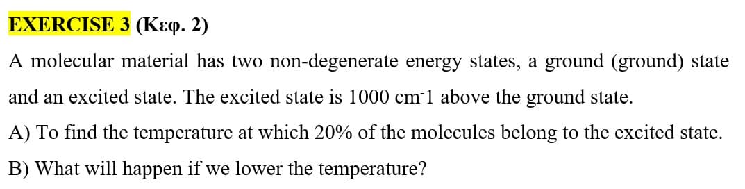 EXERCISE
3 (Kɛq. 2)
A molecular material has two non-degenerate energy states, a ground (ground) state
and an excited state. The excited state is 1000 cm-1 above the ground state.
A) To find the temperature at which 20% of the molecules belong to the excited state.
B) What will happen if we lower the temperature?