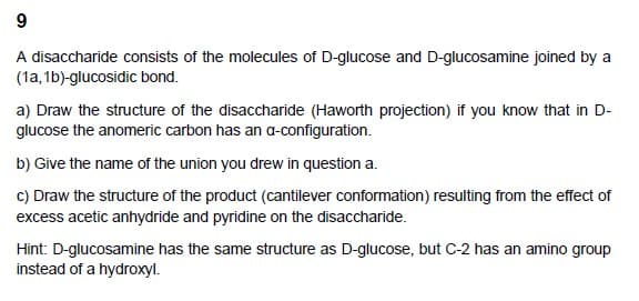 9
A disaccharide consists of the molecules of D-glucose and D-glucosamine joined by a
(1a, 1b)-glucosidic bond.
a) Draw the structure of the disaccharide (Haworth projection) if you know that in D-
glucose the anomeric carbon has an a-configuration.
b) Give the name of the union you drew in question a.
c) Draw the structure of the product (cantilever conformation) resulting from the effect of
excess acetic anhydride and pyridine on the disaccharide.
Hint: D-glucosamine has the same structure as D-glucose, but C-2 has an amino group
instead of a hydroxyl.