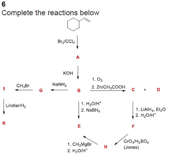 6
Complete the reactions below
CH3Br
Lindlar/H₂
K
Br₂/CCI4
KOH
NaNH,
B
1.03
2. Zn/CH3COOH
1. H₂O/H*
2. NaBH4
E
1, CH₂MgBr
2. H₂O/H+
H
F
+ D
1. LIAIH4, Et₂O
2. H₂O/H*
CrO3/H₂SO4
(Jones)