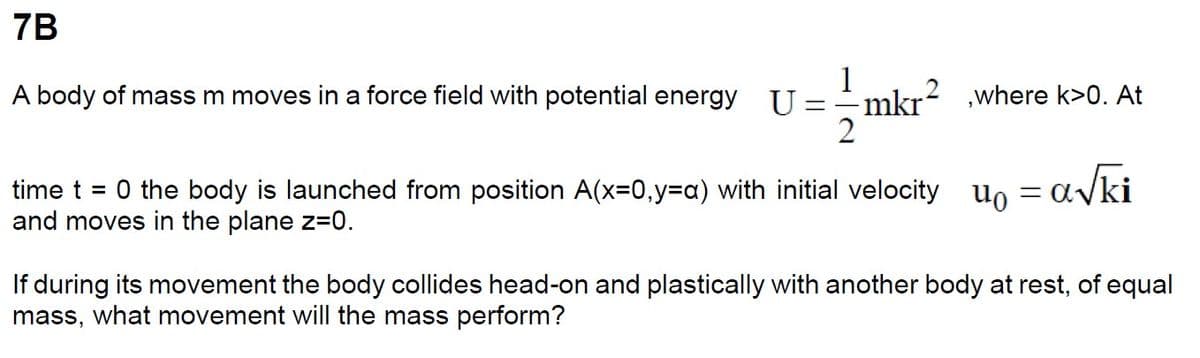 7B
A body of mass m moves in a force field with potential energy U = =
2
mkr²
mkr²,where k>0. At
time t = 0 the body is launched from position A(x=0,y=a) with initial velocity = a√ki
and moves in the plane z=0.
during its movement the body collides head-on and plastically with another body at rest, of equal
mass, what movement will the mass perform?