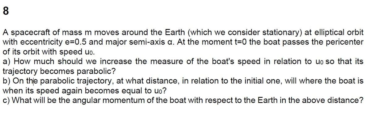8
A spacecraft of mass m moves around the Earth (which we consider stationary) at elliptical orbit
with eccentricity e=0.5 and major semi-axis a. At the moment t=0 the boat passes the pericenter
of its orbit with speed uo.
a) How much should we increase the measure of the boat's speed in relation to uo so that its
trajectory becomes parabolic?
b) On the parabolic trajectory, at what distance, in relation to the initial one, will where the boat is
when its speed again becomes equal to uo?
c) What will be the angular momentum of the boat with respect to the Earth in the above distance?