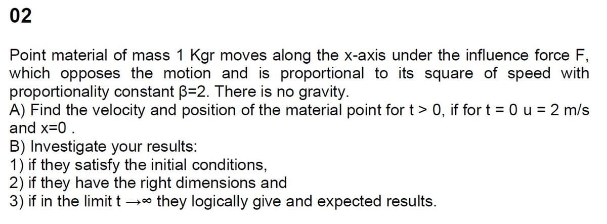 02
Point material of mass 1 Kgr moves along the x-axis under the influence force F,
which opposes the motion and is proportional to its square of speed with
proportionality constant B=2. There is no gravity.
A) Find the velocity and position of the material point for t > 0, if for t = 0 u = 2 m/s
and x=0.
B) Investigate your results:
1) if they satisfy the initial conditions,
2) if they have the right dimensions and
3) if in the limit t →∞ they logically give and expected results.