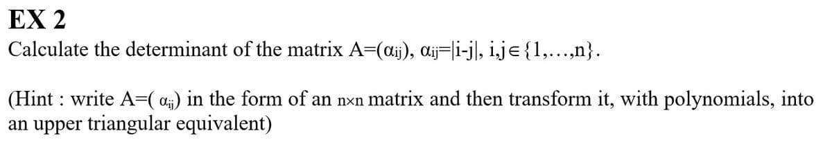 EX 2
Calculate the determinant of the matrix A=(aij), αij=|i-j|, i,j={1,...,n}.
(Hint: write A=(α) in the form of an nxn matrix and then transform it, with polynomials, into
an upper triangular equivalent)