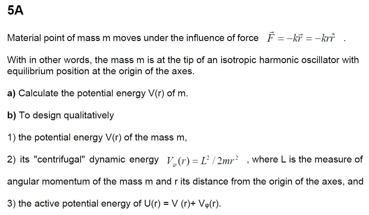 5A
=
Material point of mass m moves under the influence of force F-kr = –krî
With in other words, the mass m is at the tip of an isotropic harmonic oscillator with
equilibrium position at the origin of the axes.
a) Calculate the potential energy V(r) of m.
b) To design qualitatively
1) the potential energy V(r) of the mass m,
2) its "centrifugal" dynamic energy (r) = 1² /2mr² where L is the measure of
angular momentum of the mass m and r its distance from the origin of the axes, and
3) the active potential energy of U(r) = V (r)+ Vä(r).
"