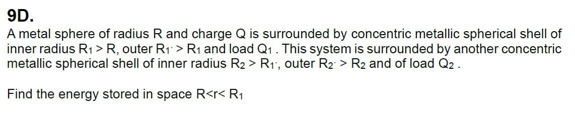 9D.
A metal sphere of radius R and charge Q is surrounded by concentric metallic spherical shell of
inner radius R1 > R, outer R1 > R1 and load Q1 . This system is surrounded by another concentric
metallic spherical shell of inner radius R2 > R1, outer R2 > R2 and of load Q2.
Find the energy stored in space R<r< R1