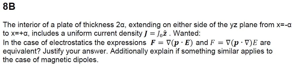 8B
The interior of a plate of thickness 2a, extending on either side of the yz plane from x=-a
to x=+a, includes a uniform current density J = Joz. Wanted:
=
In the case of electrostatics the expressions F = V(p · E) and F V(p⚫V)E are
equivalent? Justify your answer. Additionally explain if something similar applies to
the case of magnetic dipoles.