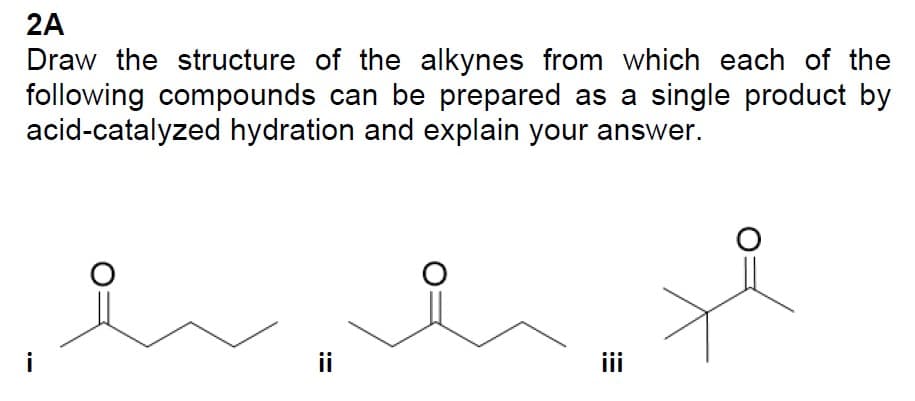 2A
Draw the structure of the alkynes from which each of the
following compounds can be prepared as a single product by
acid-catalyzed hydration and explain your answer.
-
ii
iii